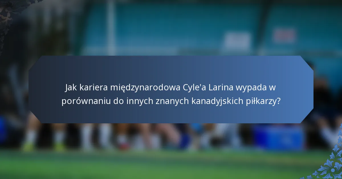 Jak kariera międzynarodowa Cyle'a Larina wypada w porównaniu do innych znanych kanadyjskich piłkarzy?