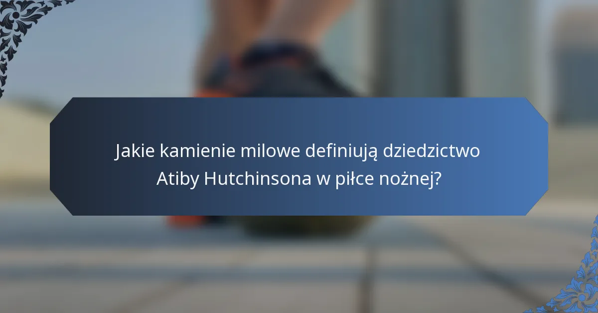 Jakie kamienie milowe definiują dziedzictwo Atiby Hutchinsona w piłce nożnej?